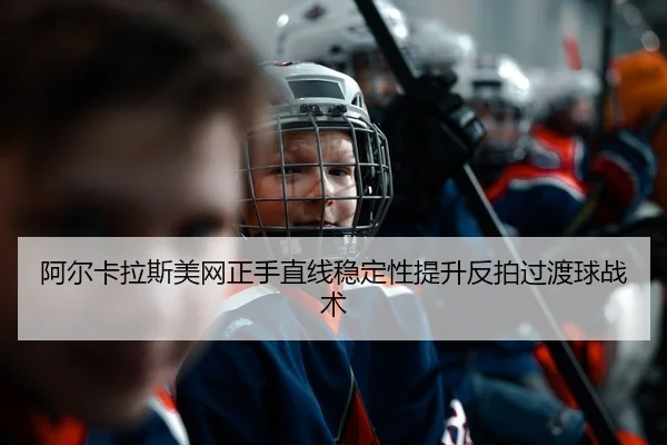阿尔卡拉斯美网正手直线稳定性提升反拍过渡球战术